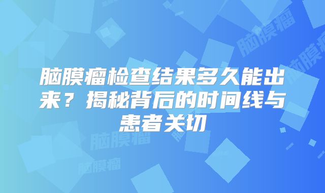 脑膜瘤检查结果多久能出来？揭秘背后的时间线与患者关切