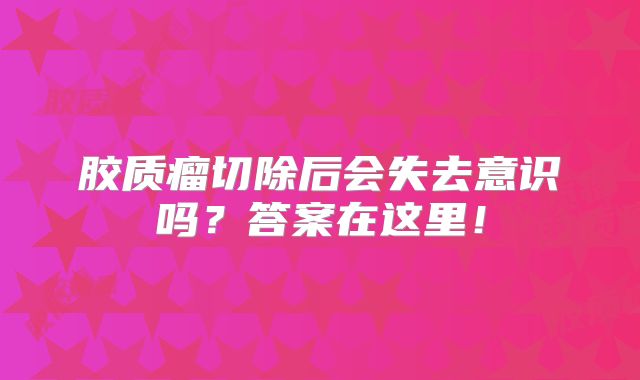 胶质瘤切除后会失去意识吗？答案在这里！