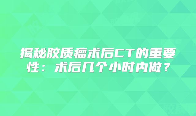 揭秘胶质瘤术后CT的重要性：术后几个小时内做？
