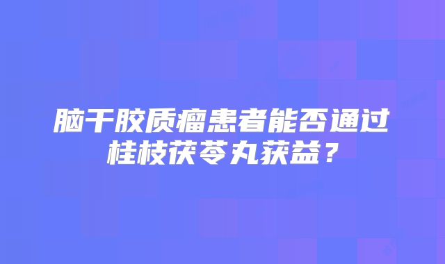脑干胶质瘤患者能否通过桂枝茯苓丸获益？
