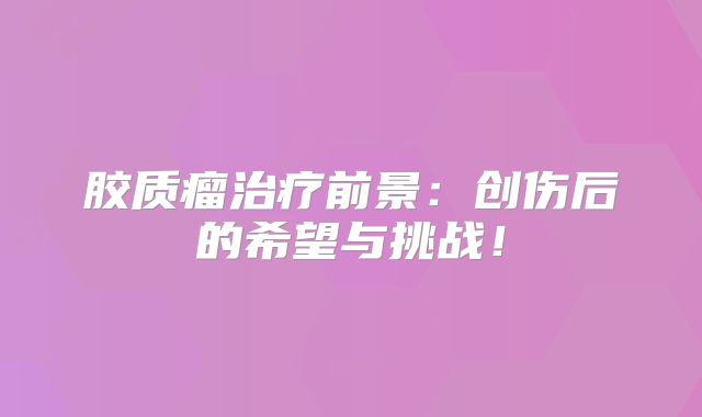 胶质瘤治疗前景：创伤后的希望与挑战！