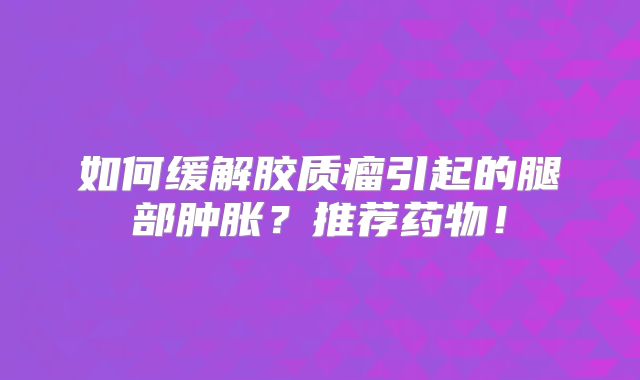 如何缓解胶质瘤引起的腿部肿胀？推荐药物！