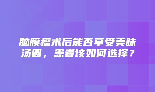 脑膜瘤术后能否享受美味汤圆，患者该如何选择？