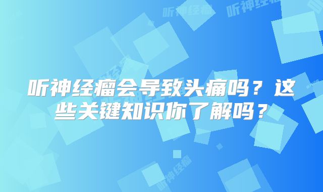 听神经瘤会导致头痛吗？这些关键知识你了解吗？