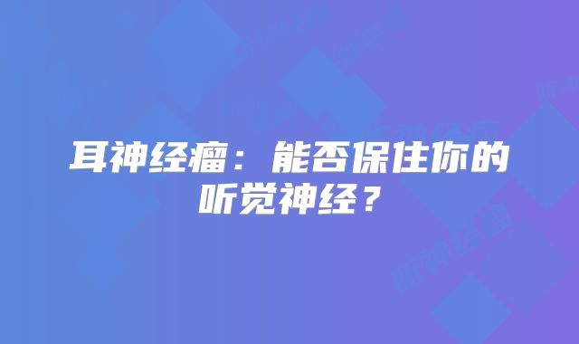 耳神经瘤：能否保住你的听觉神经？