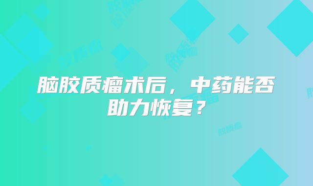 脑胶质瘤术后，中药能否助力恢复？
