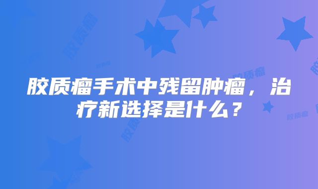 胶质瘤手术中残留肿瘤，治疗新选择是什么？