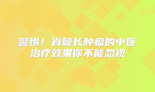 警惕！脊髓长肿瘤的中医治疗效果你不能忽视