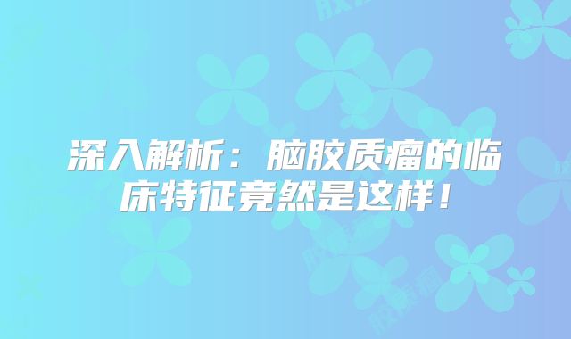 深入解析：脑胶质瘤的临床特征竟然是这样！