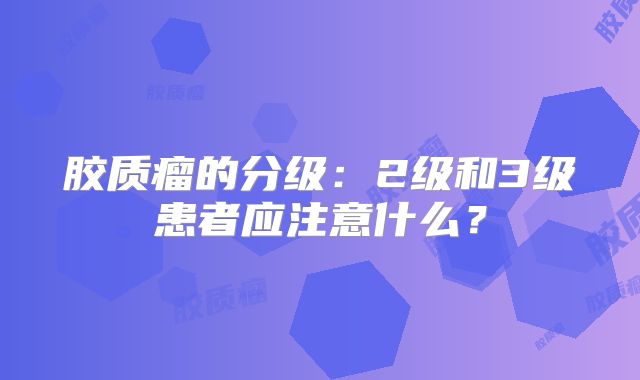 胶质瘤的分级：2级和3级患者应注意什么？