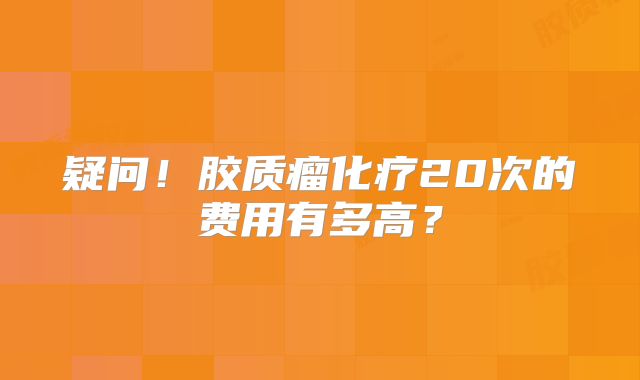 疑问！胶质瘤化疗20次的费用有多高？