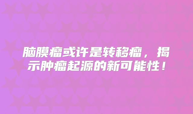 脑膜瘤或许是转移瘤，揭示肿瘤起源的新可能性！