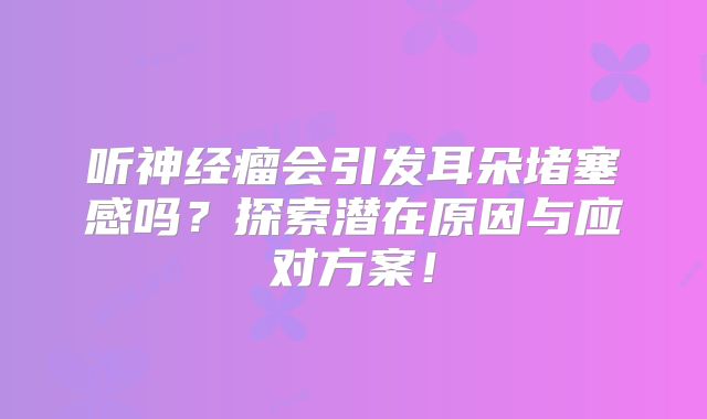 听神经瘤会引发耳朵堵塞感吗？探索潜在原因与应对方案！