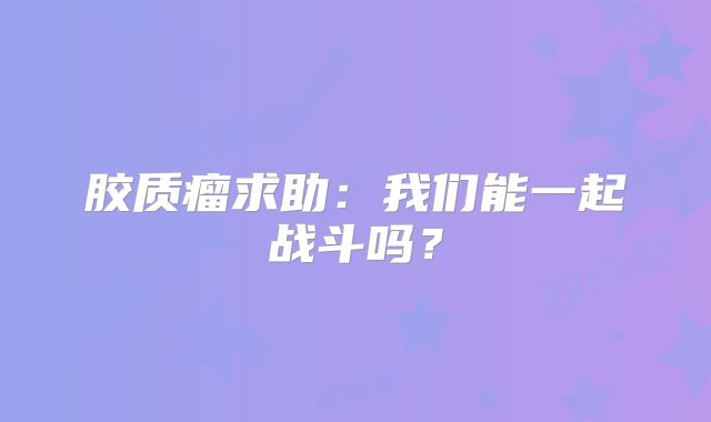 胶质瘤求助：我们能一起战斗吗？