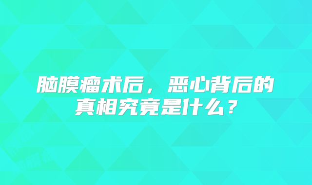 脑膜瘤术后，恶心背后的真相究竟是什么？