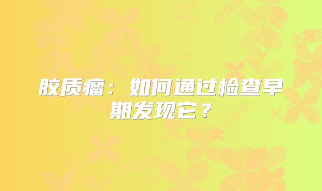 胶质瘤：如何通过检查早期发现它？