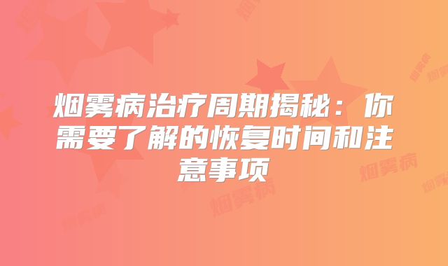烟雾病治疗周期揭秘：你需要了解的恢复时间和注意事项