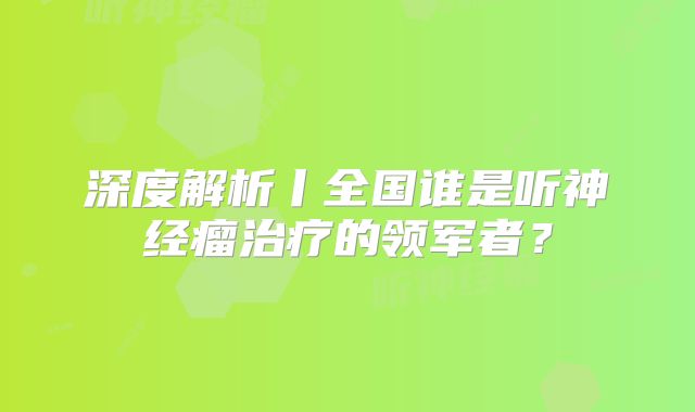 深度解析丨全国谁是听神经瘤治疗的领军者？