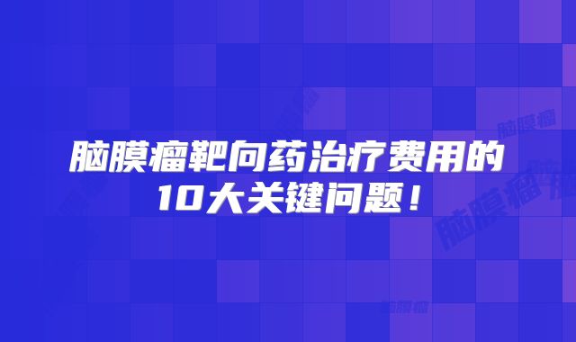 脑膜瘤靶向药治疗费用的10大关键问题！
