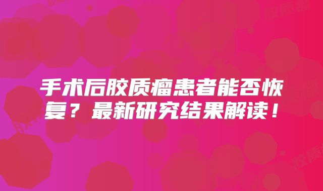 手术后胶质瘤患者能否恢复？最新研究结果解读！