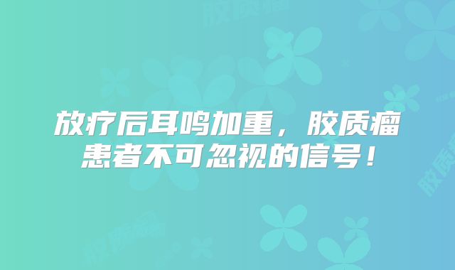 放疗后耳鸣加重，胶质瘤患者不可忽视的信号！