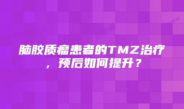脑胶质瘤患者的TMZ治疗，预后如何提升？