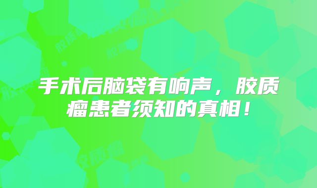 手术后脑袋有响声，胶质瘤患者须知的真相！