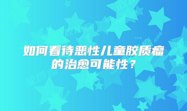 如何看待恶性儿童胶质瘤的治愈可能性？