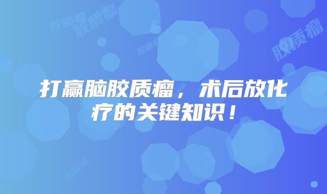 打赢脑胶质瘤，术后放化疗的关键知识！