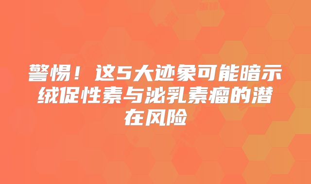警惕！这5大迹象可能暗示绒促性素与泌乳素瘤的潜在风险