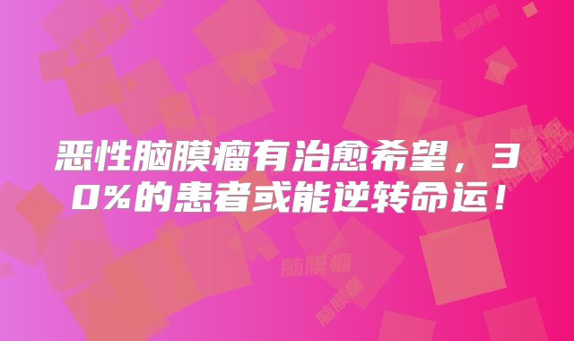恶性脑膜瘤有治愈希望，30%的患者或能逆转命运！