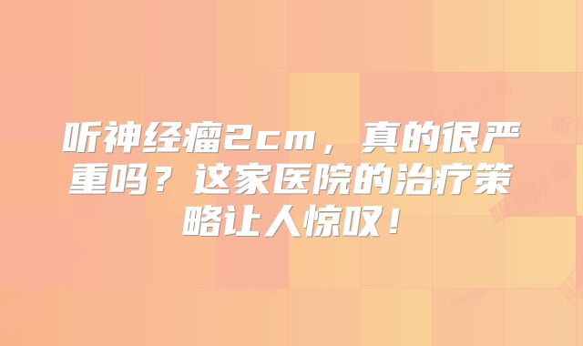 听神经瘤2cm，真的很严重吗？这家医院的治疗策略让人惊叹！