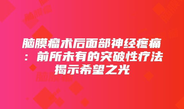 脑膜瘤术后面部神经疼痛：前所未有的突破性疗法揭示希望之光