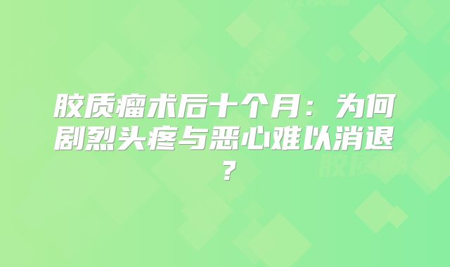 胶质瘤术后十个月：为何剧烈头疼与恶心难以消退？