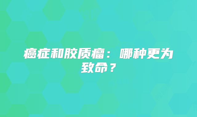 癌症和胶质瘤：哪种更为致命？