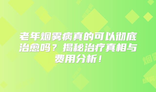 老年烟雾病真的可以彻底治愈吗？揭秘治疗真相与费用分析！