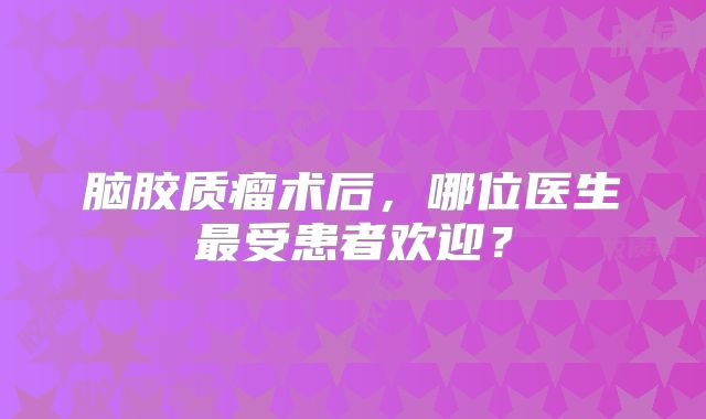 脑胶质瘤术后，哪位医生最受患者欢迎？