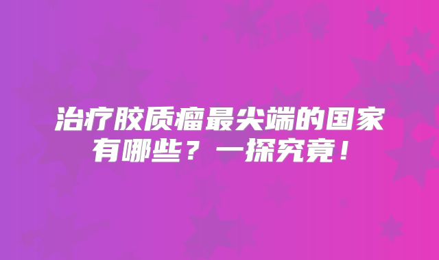 治疗胶质瘤最尖端的国家有哪些？一探究竟！