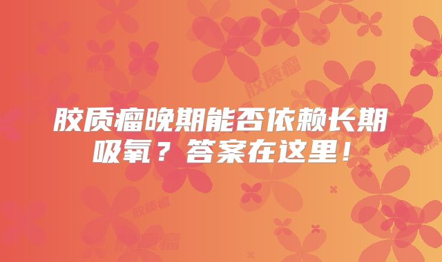 胶质瘤晚期能否依赖长期吸氧？答案在这里！