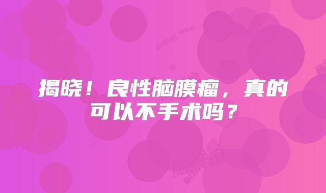 揭晓！良性脑膜瘤，真的可以不手术吗？