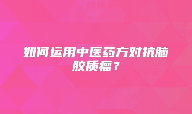 如何运用中医药方对抗脑胶质瘤？