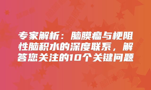 专家解析：脑膜瘤与梗阻性脑积水的深度联系，解答您关注的10个关键问题