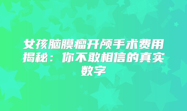 女孩脑膜瘤开颅手术费用揭秘：你不敢相信的真实数字