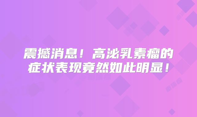 震撼消息！高泌乳素瘤的症状表现竟然如此明显！