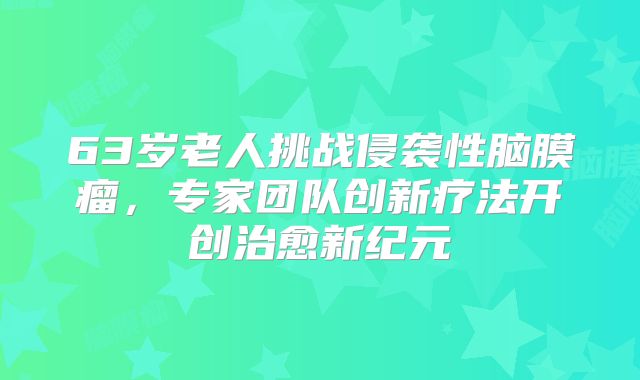 63岁老人挑战侵袭性脑膜瘤，专家团队创新疗法开创治愈新纪元