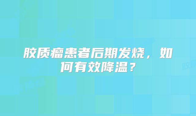 胶质瘤患者后期发烧，如何有效降温？