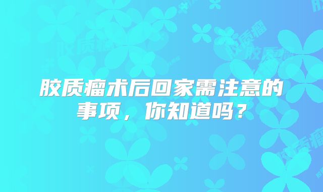 胶质瘤术后回家需注意的事项，你知道吗？