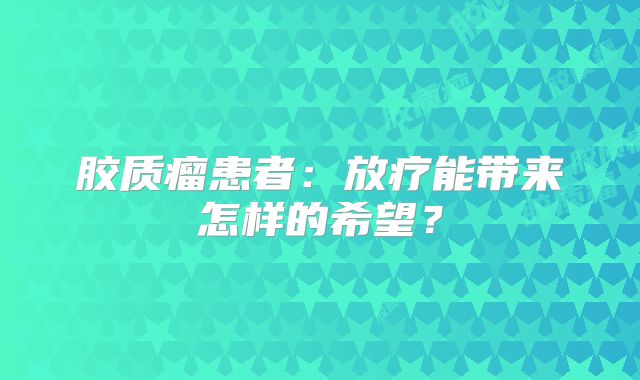 胶质瘤患者：放疗能带来怎样的希望？