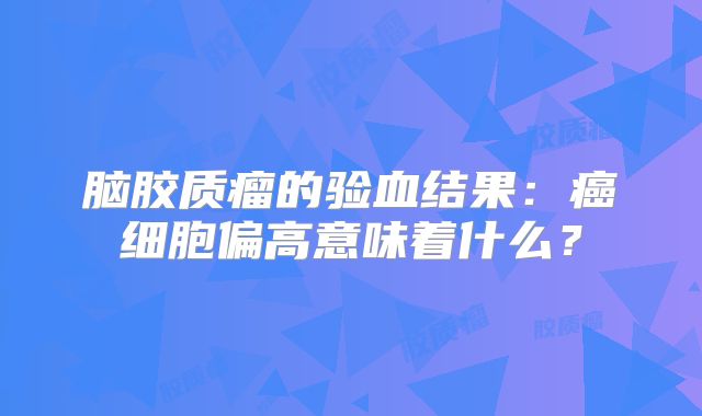 脑胶质瘤的验血结果：癌细胞偏高意味着什么？