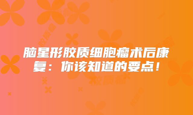 脑星形胶质细胞瘤术后康复：你该知道的要点！
